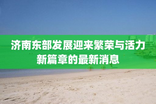 濟(jì)南東部發(fā)展迎來繁榮與活力新篇章的最新消息