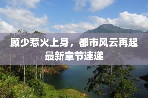 顧少惹火上身，都市風(fēng)云再起最新章節(jié)速遞