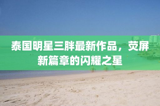 泰國明星三胖最新作品，熒屏新篇章的閃耀之星