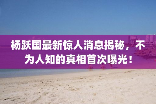 楊躍國(guó)最新驚人消息揭秘，不為人知的真相首次曝光！