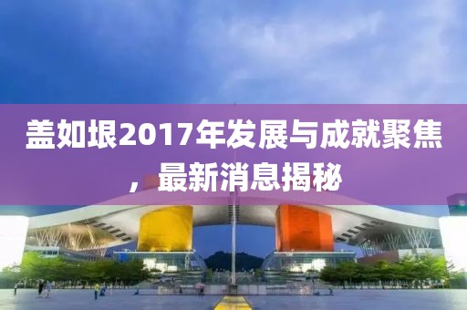 蓋如垠2017年發(fā)展與成就聚焦，最新消息揭秘