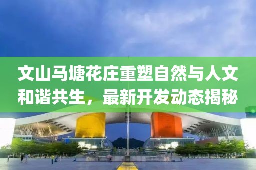 文山馬塘花莊重塑自然與人文和諧共生，最新開發(fā)動(dòng)態(tài)揭秘
