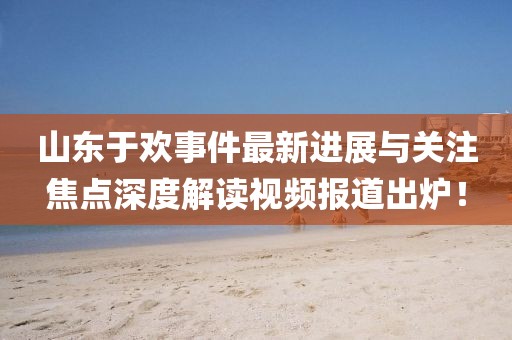 山東于歡事件最新進(jìn)展與關(guān)注焦點(diǎn)深度解讀視頻報道出爐！