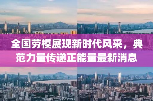 全國勞模展現(xiàn)新時代風(fēng)采，典范力量傳遞正能量最新消息