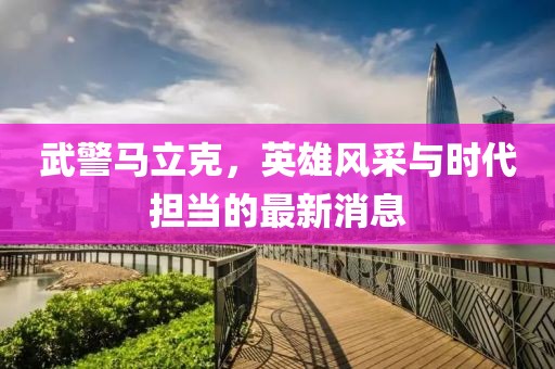 武警馬立克，英雄風采與時代擔當?shù)淖钚孪? class=