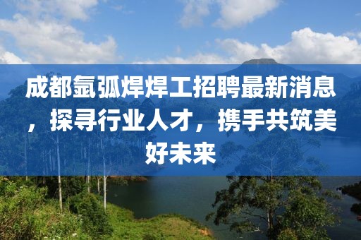 成都氬弧焊焊工招聘最新消息，探尋行業(yè)人才，攜手共筑美好未來