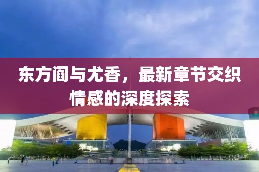 東方閻與尤香，最新章節(jié)交織情感的深度探索
