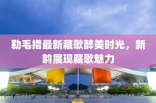 勒毛措最新藏歌醉美時(shí)光，新韻展現(xiàn)藏歌魅力