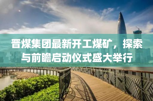 晉煤集團(tuán)最新開(kāi)工煤礦，探索與前瞻啟動(dòng)儀式盛大舉行