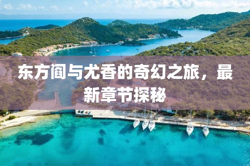 東方閻與尤香的奇幻之旅，最新章節(jié)探秘