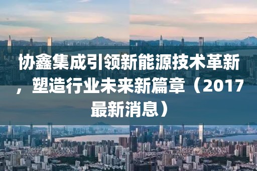 協(xié)鑫集成引領(lǐng)新能源技術(shù)革新，塑造行業(yè)未來新篇章（2017最新消息）