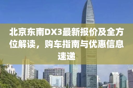北京東南DX3最新報(bào)價(jià)及全方位解讀，購車指南與優(yōu)惠信息速遞