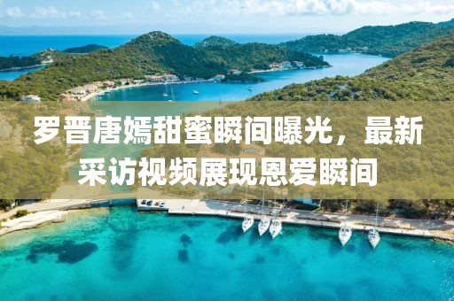 羅晉唐嫣甜蜜瞬間曝光，最新采訪視頻展現(xiàn)恩愛瞬間