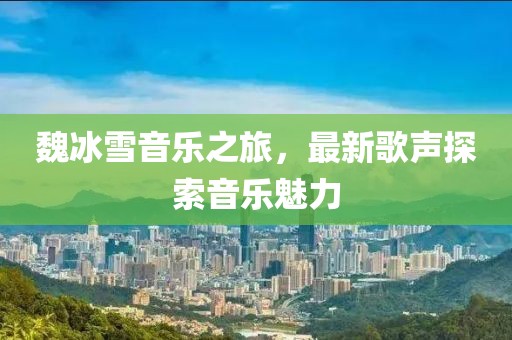 魏冰雪音樂(lè)之旅，最新歌聲探索音樂(lè)魅力