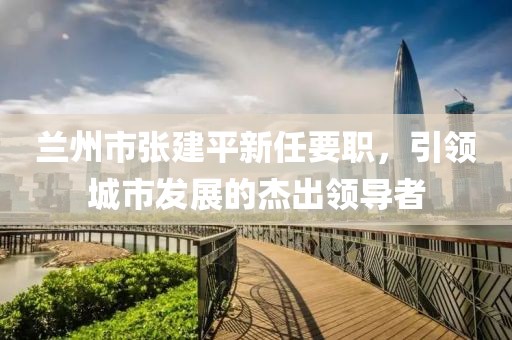 蘭州市張建平新任要職，引領(lǐng)城市發(fā)展的杰出領(lǐng)導(dǎo)者