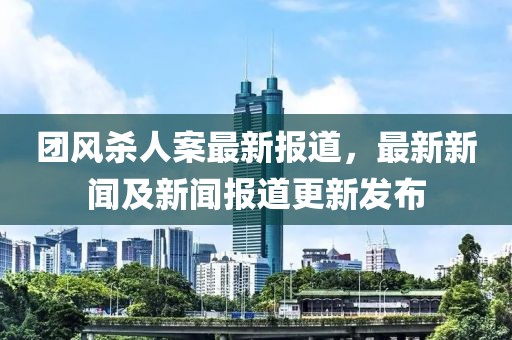 團風(fēng)殺人案最新報道，最新新聞及新聞報道更新發(fā)布