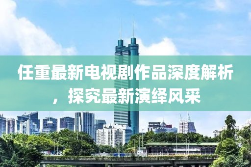 任重最新電視劇作品深度解析，探究最新演繹風(fēng)采