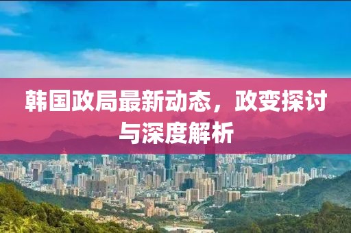 韓國政局最新動態(tài)，政變探討與深度解析