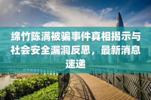綿竹陳滿被騙事件真相揭示與社會安全漏洞反思，最新消息速遞