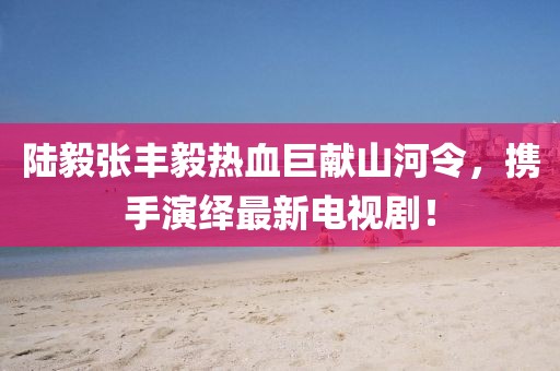 陸毅張豐毅熱血巨獻山河令，攜手演繹最新電視??！