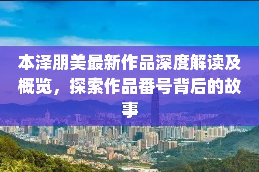 本澤朋美最新作品深度解讀及概覽，探索作品番號(hào)背后的故事