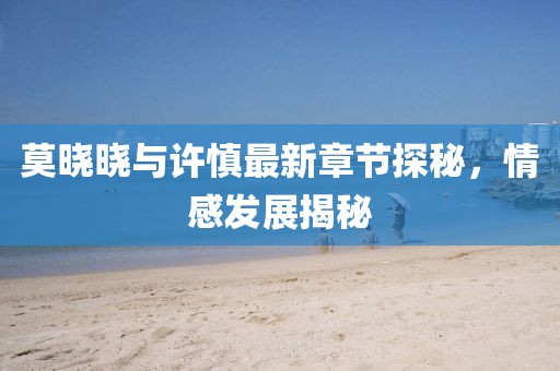 莫曉曉與許慎最新章節(jié)探秘，情感發(fā)展揭秘