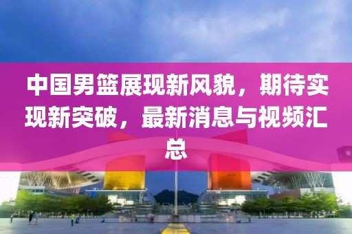 中國男籃展現新風貌，期待實現新突破，最新消息與視頻匯總