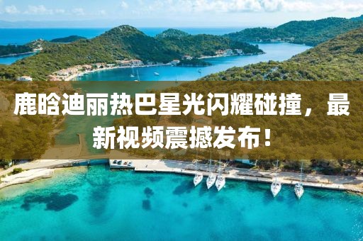 鹿晗迪麗熱巴星光閃耀碰撞，最新視頻震撼發(fā)布！