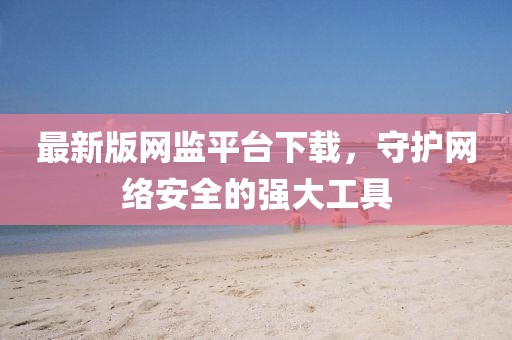 最新版網(wǎng)監(jiān)平臺下載，守護網(wǎng)絡安全的強大工具