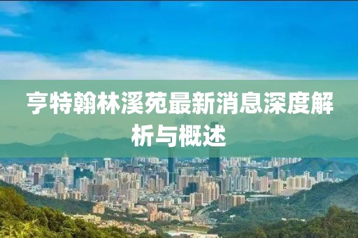 亨特翰林溪苑最新消息深度解析與概述