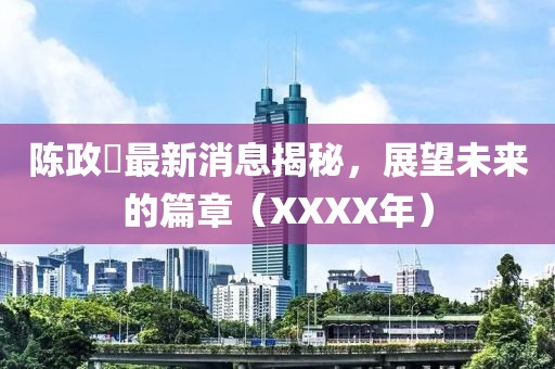陳政髙最新消息揭秘，展望未來的篇章（XXXX年）