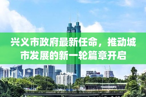 興義市政府最新任命，推動(dòng)城市發(fā)展的新一輪篇章開啟