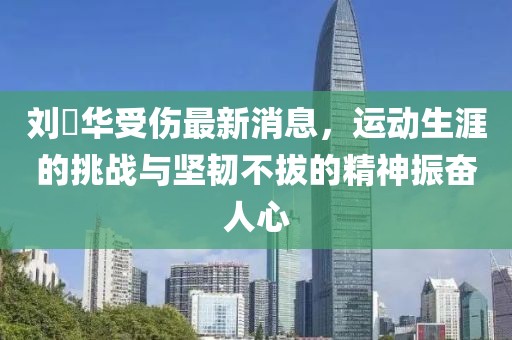 劉徳華受傷最新消息，運動生涯的挑戰(zhàn)與堅韌不拔的精神振奮人心