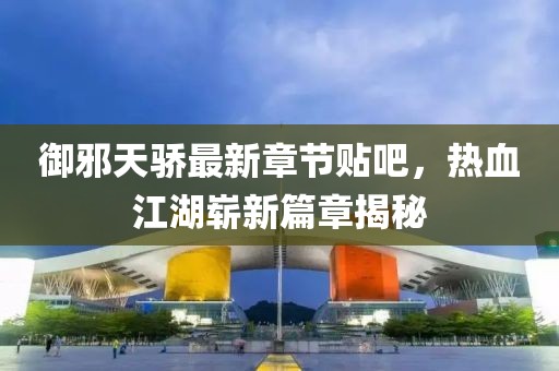 御邪天驕最新章節(jié)貼吧，熱血江湖嶄新篇章揭秘