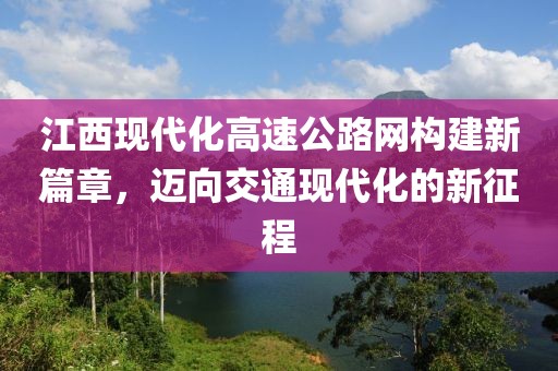 江西現(xiàn)代化高速公路網(wǎng)構(gòu)建新篇章，邁向交通現(xiàn)代化的新征程