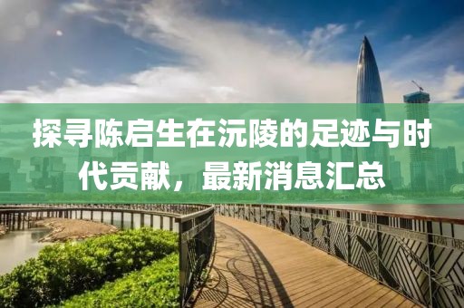 探尋陳啟生在沅陵的足跡與時代貢獻(xiàn)，最新消息匯總