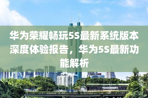 華為榮耀暢玩5S最新系統(tǒng)版本深度體驗報告，華為5S最新功能解析