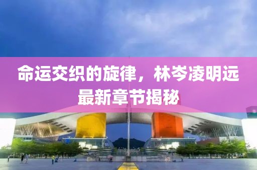 命運交織的旋律，林岑凌明遠最新章節(jié)揭秘
