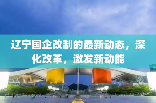 遼寧國企改制的最新動態(tài)，深化改革，激發(fā)新動能