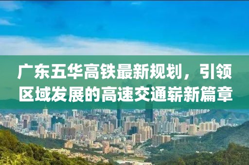 廣東五華高鐵最新規(guī)劃，引領(lǐng)區(qū)域發(fā)展的高速交通嶄新篇章