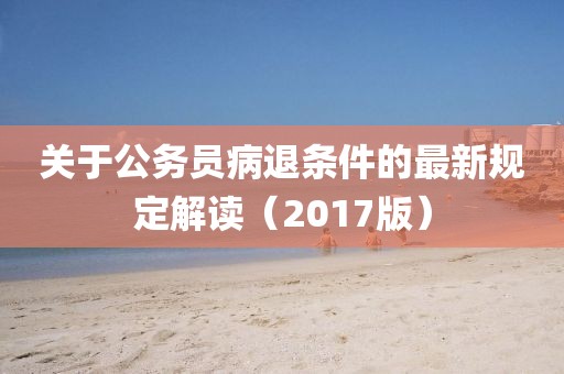 關(guān)于公務(wù)員病退條件的最新規(guī)定解讀（2017版）