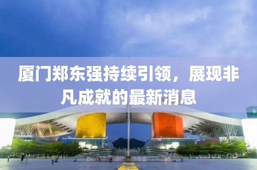 廈門鄭東強(qiáng)持續(xù)引領(lǐng)，展現(xiàn)非凡成就的最新消息