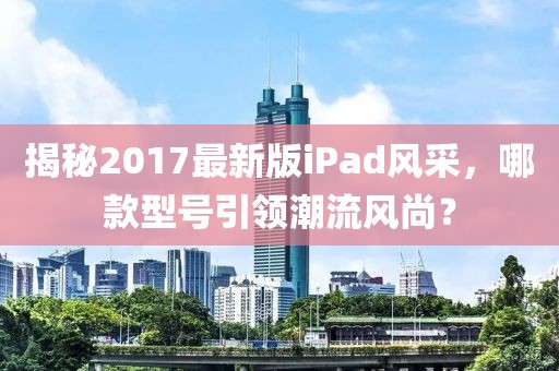 揭秘2017最新版iPad風(fēng)采，哪款型號(hào)引領(lǐng)潮流風(fēng)尚？