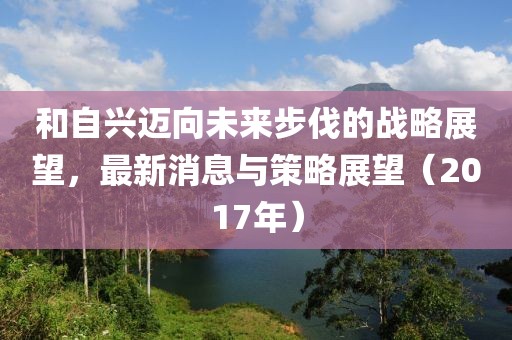 和自興邁向未來步伐的戰(zhàn)略展望，最新消息與策略展望（2017年）
