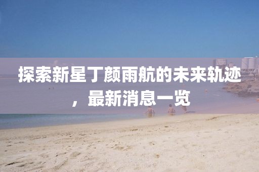 探索新星丁顏雨航的未來軌跡，最新消息一覽