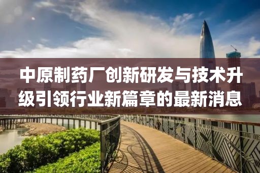 中原制藥廠創(chuàng)新研發(fā)與技術(shù)升級(jí)引領(lǐng)行業(yè)新篇章的最新消息