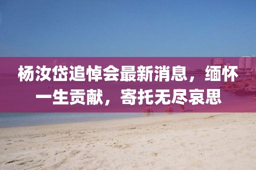 楊汝岱追悼會(huì)最新消息，緬懷一生貢獻(xiàn)，寄托無(wú)盡哀思