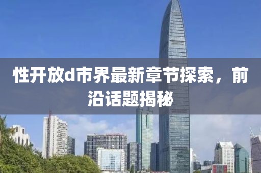 性開放d市界最新章節(jié)探索，前沿話題揭秘