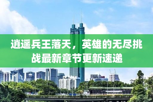 逍遙兵王落天，英雄的無盡挑戰(zhàn)最新章節(jié)更新速遞