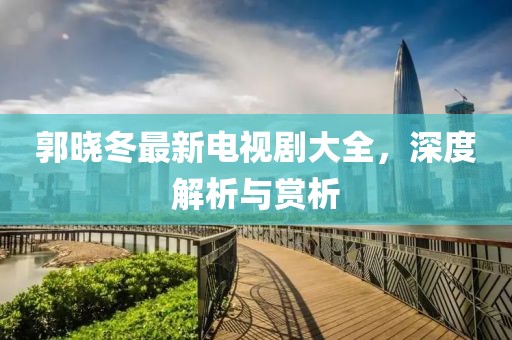 郭曉冬最新電視劇大全，深度解析與賞析